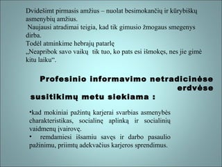 Dvidešimt pirmasis amžius – nuolat besimokančių ir kūrybiškų
asmenybių amžius.
Naujausi atradimai teigia, kad tik gimusio žmogaus smegenys
dirba.
Todėl atminkime hebrajų patarlę
„Neapribok savo vaikų tik tuo, ko pats esi išmokęs, nes jie gimė
kitu laiku“.

Profesinio informavimo netradicinėse
erdvėse
susitikimų metu siekiama :
•kad mokiniai pažintų karjerai svarbias asmenybės
charakteristikas, socialinę aplinką ir socialinių
vaidmenų įvairovę.
• remdamiesi išsamiu savęs ir darbo pasaulio
pažinimu, priimtų adekvačius karjeros sprendimus.

 