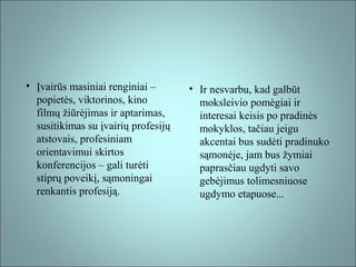 • Įvairūs masiniai renginiai –
popietės, viktorinos, kino
filmų žiūrėjimas ir aptarimas,
susitikimas su įvairių profesijų
atstovais, profesiniam
orientavimui skirtos
konferencijos – gali turėti
stiprų poveikį, sąmoningai
renkantis profesiją.

• Ir nesvarbu, kad galbūt
moksleivio pomėgiai ir
interesai keisis po pradinės
mokyklos, tačiau jeigu
akcentai bus sudėti pradinuko
sąmonėje, jam bus žymiai
paprasčiau ugdyti savo
gebėjimus tolimesniuose
ugdymo etapuose...

 
