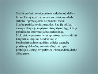Svarbi profesinio orientavimo sudedamoji dalis –
tai mokinių supažindinimas su įvairiomis darbo
sritimis ir profesijomis ne pamokų metu.
Svarbu parinkti tokius metodus, kad jie atitiktų
vaikų amžių ir jų mąstymo išsivystymo lygį, kitaip
perteikiama informacija bus netikslinga.
Mokiniai neįprastoje jiems aplinkoje mokosi dirbti
kūrybiškai, stiprina bendravimo ir
bendradarbiavimo įgūdžius, atlieka daugybę
praktinių užduočių, suteikiančių žinių apie
profesijas, „smagios“ patirties ir komandinio darbo
džiaugsmo.

 