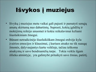 Išvykos į muziejus
• Išvykų į muziejus metu vaikai gali pajusti ir pamatyti senųjų
amatų skirtumą nuo dabartinių. Suprasti, kokių įgūdžių ir
mokėjimų reikėjo anuomet ir kokie reikalavimai keliami
šiuolaikiniam žmogui.
• Būnant netradicinėje šiuolaikiškam žmogui erdvėje kyla
įvairios emocijos ir klausimai, į kuriuos atsako ne tik suaugę
žmonės, dalyvaujantys kartu veikloje, tačiau ieškoma
atsakymų ir savo bendraamžių tarpe. Tokia veikla ilgam
išlieka atmintyje, yra galimybė pritaikyti savo žinias, patirtį.

 