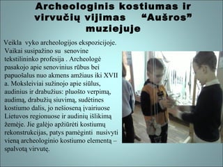 Archeologinis kostiumas ir
virvučių vijimas
“Aušros”
muziejuje
Veikla vyko archeologijos ekspozicijoje.
Vaikai susipažino su senovine
tekstilininko profesija . Archeologė
pasakojo apie senovinius rūbus bei
papuošalus nuo akmens amžiaus iki XVII
a. Moksleiviai sužinojo apie siūlus,
audinius ir drabužius: pluošto verpimą,
audimą, drabužių siuvimą, sudėtines
kostiumo dalis, jo nešioseną įvairiuose
Lietuvos regionuose ir audinių išlikimą
žemėje. Jie galėjo apžiūrėti kostiumų
rekonstrukcijas, patys pamėginti nusivyti
vieną archeologinio kostiumo elementą –
spalvotą virvutę.

 
