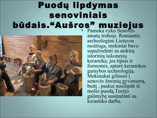 Puodų lipdymas
senoviniais
būdais.“Aušros” muziejus

• Pamoka vyko Senovės
amatų troboje. Remiantis
archeologine Lietuvos
medžiaga, mokiniai buvo
supažindinti su atskirų
istorinių laikotarpių
keramika, jos tipais ir
formomis, aptarė keramikos
gamybos technologiją.
Mokinukai gilinosi į
senovės žmonių gyvenseną,
buitį , paskui nusilipdė iš
molio puodą.Turėjo
galimybę susipažinti su
keramiko darbu.

 