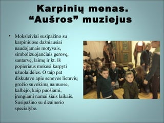 Karpinių menas.
“Aušros” muziejus
• Moksleiviai susipažino su
karpiniuose dažniausiai
naudojamais motyvais,
simbolizuojančiais gerovę,
santarvę, laimę ir kt. Iš
popieriaus mokėsi karpyti
užuolaidėles. O taip pat
diskutavo apie senovės lietuvių
grožio suvokimą namuose,
kalbėjo, kaip puošiami,
įrengiami namai šiais laikais.
Susipažino su dizainerio
specialybe.

 