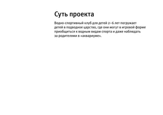 Суть проекта
Водно-спортивный клуб для детей 2–6 лет погружает
детей в подводное царство, где они могут в игровой форме
приобщиться к водным видам спорта и даже наблюдать
зародителями в «аквариуме».
 