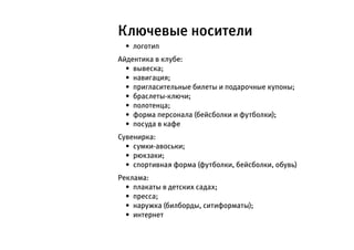 Ключевые носители
  •	 логотип
Айдентика в клубе:
  •	 вывеска;
  •	 навигация;
  •	 пригласительные билеты и подарочные купоны;
  •	 браслеты-ключи;
  •	 полотенца;
  •	 форма персонала (бейсболки и футболки);
  •	 посуда в кафе
Сувенирка:
  •	 сумки-авоськи;
  •	 рюкзаки;
  •	 спортивная форма (футболки, бейсболки, обувь)
Реклама:
  •	 плакаты в детских садах;
  •	 пресса;
  •	 наружка (билборды, ситиформаты);
  •	 интернет
 
