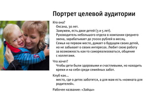 Портрет целевой аудитории
Кто она?
  Оксана, 30 лет.
  Замужем, есть двое детей (3 и 5 лет).
  Руководитель небольшого отдела в компании среднего
  звена, зарабатывает до 70000 рублей в месяц.
  Семья на первом месте, думает о будущем своих детей,
  но не забывает о своих интересах. Любит свою работу
  за возможность как-то самореализоваться, общение
  с коллегами.
Что хочет?
  Чтобы дети были здоровыми и счастливыми, но находить
  время и на себя среди семейных забот.
Клуб как...
  место, где о детях заботятся, а для мам есть «комната для
  родителей».
Рабочее название: «Зайцы»
 