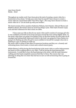 Amy Grace Hewitt Media – Brief Throughout my media work I have been given the task of creating a music video for a band/artist of my choice. To help save some time for myself I have chosen to create a music video for a local band called “Fire Drive Tiger”. The song I have chosen to create a music video for is “Let me hook up with your brother”.  The band consists of four members Katherine Brittain, Scott Hunter, Edward Skerry and Matthew Brand. The band is from my local town King’s Lynn. Their style of music is pop rock and their influences for their music are Abba.  I have came up with an idea for my music video and it consists of a teenage girl who is very confident in herself on boy front and goes around the town acting slightly slutty. In the music video there are going to be flashes of her on the floor beaten up with make up all smudged and looking fairly depressed (which is the look I am going for), these flashes are going to be flashing up when the girl is most confident in herself for example when she is chatting to a guy or putting on make up.   My music video is going to take place in numerous locations and they are: a homely and welcoming home, town centre, a street and a school concert/party.  Whilst filming I will be having the band playing in the music video as well to help promote the band as well as adding effect to my video. I will be having the band playing their instruments. I would like to have the band playing in the street, with the main character walking past the band completely unaware that they’re there. The reason why I am planning on doing this is to show that she has no care as well not knowing what is going on around her.  