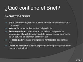 ¿Qué contiene el Brief?
3.- OBJETIVOS DE MKT
 ¿Qué queremos lograr con nuestra campaña o comunicación?,
por ejemplo:
 Ventas: incrementar las ventas del producto.
 Posicionamiento: mantener el crecimiento del producto,
incrementar el nivel de notoriedad de marca, puesta en marcha
de un servicio de atención al cliente, etc.
 Rentabilidad: ventas por empleado, rentabilidad económica,
etc.
 Cuota de mercado: ampliar el porcentaje de participación en el
mercado actual, etc.
EGP©
 