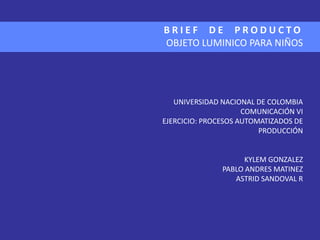 BRIEF DE PRODUCTO
OBJETO LUMINICO PARA NIÑOS




   UNIVERSIDAD NACIONAL DE COLOMBIA
                     COMUNICACIÓN VI
EJERCICIO: PROCESOS AUTOMATIZADOS DE
                         PRODUCCIÓN


                    KYLEM GONZALEZ
               PABLO ANDRES MATINEZ
                  ASTRID SANDOVAL R
 