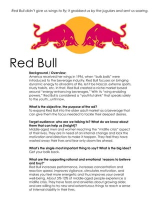 Red Bull didn’t give us wings to fly; it grabbed us by the jugulars and sent us soaring.




Red Bull
           Background / Overview:
           America received her wings in 1996, when “bulls balls” were
           introduced to the beverage industry. Red Bull focuses on bringing
           dynamic energy to all realms of life, let it be Nascar, extreme sports,
           study habits, etc. In that, Red Bull created a niche market based
           around “energy enhancing beverages.” With its “wing enabling
           powers,” Red Bull is considered a “youthful drink” that speaks solely
           to the youth...until now.

           What is the objective, the purpose of the ad?
           To expand Red Bull into the older adult market as a beverage that
           can give them the focus needed to tackle their deepest desires.

           Target audience: who are we talking to? What do we know about
           them that can help us (insight)?
           Middle-aged men and women reaching the “midlife crisis” aspect
           of their lives. They are in need of an internal change and lack the
           motivation and direction to make it happen. They feel they have
           wasted away their lives and fear only doom lies ahead.

           What’s the single most important thing to say? What is the big idea?
           Get your balls back.

           What are the supporting rational and emotional ‘reasons to believe
           and buy?’
           Red Bull increases performance, increases concentration and
           reaction speed, improves vigilance, stimulates motivation, and
           makes you feel more energetic and thus improves your overall
           well-being. About 5%-12% of middle-aged people experience a
           midlife crisis. They have fears and anxieties about growing older,
           and are willing to try new and adventurous things to reach a sense
           of internal stability in their lives.
 