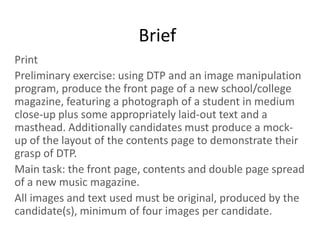 Brief
Print
Preliminary exercise: using DTP and an image manipulation
program, produce the front page of a new school/college
magazine, featuring a photograph of a student in medium
close-up plus some appropriately laid-out text and a
masthead. Additionally candidates must produce a mock-
up of the layout of the contents page to demonstrate their
grasp of DTP.
Main task: the front page, contents and double page spread
of a new music magazine.
All images and text used must be original, produced by the
candidate(s), minimum of four images per candidate.
 