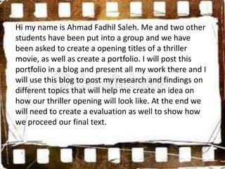 Hi my name is Ahmad Fadhil Saleh. Me and two other
students have been put into a group and we have
been asked to create a opening titles of a thriller
movie, as well as create a portfolio. I will post this
portfolio in a blog and present all my work there and I
will use this blog to post my research and findings on
different topics that will help me create an idea on
how our thriller opening will look like. At the end we
will need to create a evaluation as well to show how
we proceed our final text.
 