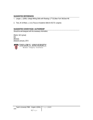 SUGGESTED REFERENCES
1. Langan, J. (2008). College Writing Skills with Readings. (7th
Ed.)New York: McGraw Hill.
2. Terry, M. & Wilson, J. (n.d.) Focus on Academic Skills for IELTS. Longman.
SUGGESTED COVER PAGE / AUTHORSHIP
Should be well designed with the necessary information;
[Name / all in group]
[Id]
[Module]
[Session] January, 2013
Taylor’s University FNBE - English 2 (ENGL
0205)
4 | P a g e
P a g e | 4 of 4
 