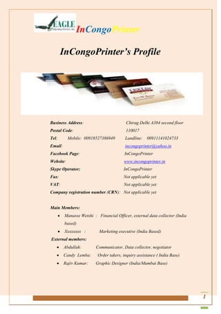 InCongoPrinter
InCongoPrinter’s Profile

Business Address:

Chirag Delhi A384 second floor

Postal Code:

110017

Tel;

Landline:

Mobile: 00918527386949

00911141024733

Email:

incongoprinter@yahoo.in

Facebook Page:

InCongoPrinter

Website:

www.incongoprinter.in

Skype Operator:

InCongoPrinter

Fax:

Not applicable yet

VAT:

Not applicable yet

Company registration number (CRN): Not applicable yet

Main Members:
Manasse Wetshi : Financial Officer, external data collector (India
based)
Xxxxxxxx :

Marketing executive (India Based)

External members:
Abdullah:
Candy Lemba:
Rajiv Kumar:

Communicator, Data collector, negotiator
Order takers, inquiry assistance ( India Base)
Graphic Designer (India/Mumbai Base)

1

 
