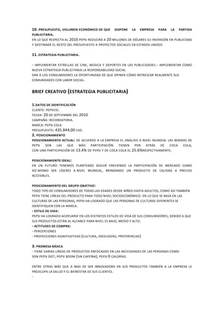 10. PRESUPUESTO, VOLUMEN ECONÓMICO DE QUE DISPONE LA EMPRESA PARA LA PARTIDA
PUBLICITARIA.
EN LO QUE RESPECTA AL 2010 PEPSI REDUCIRÁ A 20 MILLONES DE DÓLARES SU INVERSIÓN EN PUBLICIDAD
Y DESTINARÁ EL RESTO DEL PRESUPUESTO A PROYECTOS SOCIALES EN ESTADOS UNIDOS
11. ESTRATEGIA PUBLICITARIA.
- IMPLEMENTAR ESTRELLAS DE CINE, MÚSICA Y DEPORTES EN LAS PUBLICIDADES.- IMPLEMENTAR COMO
NUEVA ESTRATEGIA PUBLICITARIA LA RESPONSABILIDAD SOCIAL
DAR A LOS CONSUMIDORES LA OPORTUNIDAD DE QUE OPINEN CÓMO REFRESCAR REALMENTE SUS
COMUNIDADES CON LABOR SOCIAL.
BRIEF CREATIVO (ESTRATEGIA PUBLICITARIA)
1.DATOS DE IDENTIFICACIÓN
CLIENTE: PEPSICO.
FECHA: 20 DE SEPTIEMBRE DEL 2010
CAMPAÑA: RECORDATORIA.
MARCA: PEPSI COLA
PRESUPUESTO: 435.844,00 USD.
2. POSICIONAMIENTO
POSICIONAMIENTO ACTUAL: DE ACUERDO A LA EMPRESA EL ANÁLISIS A NIVEL MUNDIAL LAS BEBIDAS DE
PEPSI SON LAS QUE MÁS PARTICIPACIÓN TIENEN POR ATRÁS DE COCA COLA,
CON UNA PARTICIPACIÓN DE 13.4% DE PEPSI Y DE COCA COLA EL 25.6%RESPECTIVAMENTE.
POSICIONAMIENTO IDEAL:
EN UN FUTURO TENEMOS PLANTEADO SEGUIR CRECIENDO LA PARTICIPACIÓN DE MERCADO COMO
ASÍ MISMO SER LÍDERES A NIVEL MUNDIAL, BRINDANDO UN PRODUCTO DE CALIDAD A PRECIOS
ACCESIBLES.
POSICIONAMIENTO DEL GRUPO OBJETIVO:
TODO TIPO DE CONSUMIDORES DE TODAS LAS EDADES DESDE NIÑOS HASTA ADULTOS, COMO ASÍ TAMBIÉN
PEPSI TIENE LÍNEAS DEL PRODUCTO PARA TODO NIVEL SOCIOECONÓMICO. EN LO QUE SE BASA EN LAS
CULTURAS DE LAS PERSONAS, PEPSI HA LOGRADO QUE LAS PERSONAS DE CULTURAS DIFERENTES SE
IDENTIFIQUEN CON LA MARCA.
- ESTILO DE VIDA:
PEPSI HA LOGRADO ACOPLARSE EN LOS DISTINTOS ESTILOS DE VIDA DE SUS CONSUMIDORES, DEBIDO A QUE
SUS PRODUCTOS ESTÁN AL ALCANCE PARA NIVEL ES BAJO, MEDIO Y ALTO.
- ACTITUDES DE COMPRA:
- PERCEPCIONES
- PROYECCIONES SIGNIFICATIVAS (CULTURA, IDEOLOGÍAS, PREFERENCIAS)
3. PROMESA BÁSICA
- TIENE VARIAS LÍNEAS DE PRODUCTOS ENFOCADOS EN LAS NECESIDADES DE LAS PERSONAS COMO
SON PEPSI DIET, PEPSI BOOM (SIN CAFEÍNA), PEPSI 0 CALORÍAS.
ENTRE OTRAS MÁS QUE A MAS DE SER INNOVADORA EN SUS PRODUCTOS TAMBIÉN A LA EMPRESA LE
PREOCUPA LA SALUD Y EL BIENESTAR DE SUS CLIENTES.
-
 