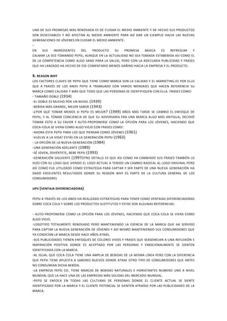 UNA DE SUS PROMESAS MAS RENOVADA ES DE CUIDAR EL MEDIO AMBIENTE Y DE HECHO SUS PRODUCTOS
SON DESECHABLES Y NO AFECTAN AL MEDIO AMBIENTE PARA ASÍ DAR UN EJEMPLO HACIA LAS NUEVAS
GENERACIONES DE JÓVENES EN CUIDAR EL MEDIO AMBIENTE.
-
EN SUS INGREDIENTES DEL PRODUCTO SU PROMESA BASICA ES REFRESCAR Y
CALMAR LA SED TOMANDO PEPSI, AUNQUE EN LA ACTUALIDAD NO SEA TOMADA ESTABEBIDA ASI COMO EL
DE LA COMPETENCIA COMO ALGO SANO PARA LA SALUD, PERO CON LA ADECUADA PUBLICIDAD Y FRASES
QUE HA LANZADO HA HECHO DE ESE COMENTARIO MENOS DAÑINO HACIA LA EMPRESA Y EL PRODUCTO.
4. REASON WHY
LOS FACTORES CLAVES DE PEPSI QUE TIENE COMO MARCA SON LA CALIDAD Y EL MARKETING.ES POR ELLO
QUE A TRAVÉS DE LOS ANOS PEPSI A TRABAJADO CON VARIOS MENSAJES QUE HACEN REFERENCIA SU
MARCA COMO CALIDAD Y MÁS QUE TODO QUE LAS PERSONAS SE IDENTIFIQUEN CON ELLA. FRASES COMO:
- TAMAÑO DOBLE (1934)
-EL DOBLE ES MUCHO POR UN NICKEL (1939)
-BEBIDA MÁS GRANDE, MEJOR SABOR (1943)
-¿POR QUÉ TOMAR MENOS SI PEPSI ES MEJOR? (1949) AÑOS MÁS TARDE SE CAMBIO EL ENFOQUE DE
PEPSI, Y AL TOMAR CONCIENCIA DE QUE SU ADVERSARIA ERA UNA MARCA ALGO MÁS ANTIGUA, DECIDIÓ
TOMAR ESTO A SU FAVOR Y AUTO-PROPONERSE COMO LA OPCIÓN PARA LOS JÓVENES, HACIENDO QUE
COCA-COLA SE VIERA COMO ALGO VIEJO CON FRASES COMO:
-AHORA ESTA PEPSI PARA LOS QUE PIENSAN COMO JÓVENES (1961)
-VUELVE A LA VIDA! ESTÁS EN LA GENERACIÓN PEPSI (1963)
- LA OPCIÓN DE LA NUEVA GENERACIÓN (1984)
-UNA GENERACIÓN ADELANTE (1989)
-SÉ JOVEN, DIVIÉRTETE, BEBE PEPSI (1993)
-GENERACIÓN SIGUIENTE (1997OTRO DETALLE ES QUE ASI COMO HA CAMBIADO SUS FRASES TAMBIÉN LO
HIZO CON SU LOGO QUE VIENDO EL LOGO ACTUAL A TENIDO UN CAMBIO RADICAL AL LOGO ORIGINAL PERO
ASÍ COMO FUE UTILIZADO COMO ESTRATEGIA PARA CAPTAR Y SER PARTE DE UNA NUEVA GENERACIÓN HA
DADO EXCELENTES RESULTADOS DONDE SU REASON WHY ES PARTE DE LA CULTURA GENERAL DE LOS
CONSUMIDORES
UPV (VENTAJA DIFERENCIADORA)
PEPSI A TRAVÉS DE LOS ANOS HA REALIZADO ESTRATEGIAS PARA TENER COMO VENTAJAS DIFERENCIADORAS
SOBRE COCA COLA Y SOBRE LOS PRODUCTOS SUSTITUTOS Y ESTAS SON ALGUNAS REFERENCIAS:
- AUTO-PROPONERSE COMO LA OPCIÓN PARA LOS JÓVENES, HACIENDO QUE COCA-COLA SE VIERA COMO
ALGO VIEJO.
-LOGOTIPO TOTALMENTE RENOVADO PERO MANTENIENDO LA ESENCIA DE LA MARCA QUE HA SERVIDO
PARA CAPTAR LA NUEVA GENERACIÓN DE JÓVENES Y ASÍ MISMO MANTENIENDO SUS CONSUMIDORES QUE
YA CONOCÍAN LA MARCA DESDE HACE AÑOS ATRÁS.
-SUS PUBLICIDADES TIENEN ENFOQUES DE COLORES VIVOS Y FRASES QUE SEASEMEJAN A UNA REFLEXIÓN E
INSPIRACIÓN POSITIVA DONDE ES ACEPTADO POR LAS PERSONAS Y EMOCIONALMENTE SE SIENTEN
IDENTIFICADA CON LA MARCA.
-AL IGUAL QUE COCA COLA TIENE UNA AMPLIA DE BEBIDAS DE LA MISMA LÍNEA PERO CON LA DIFERENCIA
QUE PEPSI TIENE APUESTA A SABORES NUEVOS DONDE ATRAE OTRO TIPO DE CONSUMIDORES QUE ANTES
NO CONSUMÍAN DICHA BEBIDA.
-LA EMPRESA PEPSI CO. TIENE MARCAS DE BEBIDAS NATURALES E HIDRATANTES NUMERO UNO A NIVEL
MUNDIAL QUE LA HACE UNA DE LAS EMPRESAS MÁS SOLIDAS DEL MERCADO MUNDIAL.
-PEPSI SE ENFOCA EN TODAS LAS CULTURAS DE PERSONAS DONDE EL CLIENTE ACTUAL SE SIENTE
IDENTIFICADO POR LA MARCA Y EL CLIENTE POTENCIAL SE SIENTEN ATRAÍDO POR LAS PUBLICIDADES DE LA
MARCA.
 