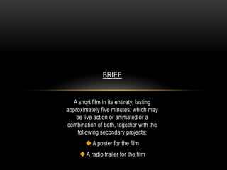 BRIEF 
A short film in its entirety, lasting 
approximately five minutes, which may 
be live action or animated or a 
combination of both, together with the 
following secondary projects: 
 A poster for the film 
 A radio trailer for the film 

