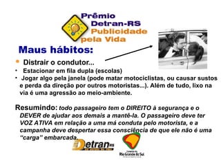 Maus hábitos:  Distrair o condutor... Estacionar em fila dupla (escolas) Jogar algo pela janela (pode matar motociclistas, ou causar sustos e perda da direção por outros motoristas...). Além de tudo, lixo na via é uma agressão ao meio-ambiente. Resumindo:  todo passageiro tem o DIREITO à segurança e o DEVER de ajudar aos demais a mantê-la. O passageiro deve ter VOZ ATIVA em relação a uma má conduta pelo motorista, e a campanha deve despertar essa consciência de que ele não é uma “carga” embarcada. 