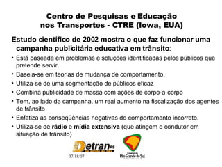 Centro de Pesquisas e Educação nos Transportes - CTRE (Iowa, EUA) Estudo científico de 2002 mostra o que faz funcionar uma campanha publicitária educativa em trânsito : Está baseada em problemas e soluções identificadas pelos públicos que pretende servir. Baseia-se em teorias de mudança de comportamento. Utiliza-se de uma segmentação de públicos eficaz Combina publicidade de massa com ações de corpo-a-corpo Tem, ao lado da campanha, um real aumento na fiscalização dos agentes de trânsito Enfatiza as conseqüências negativas do comportamento incorreto. Utiliza-se de  rádio  e  mídia extensiva  (que atingem o condutor em situação de trânsito) 
