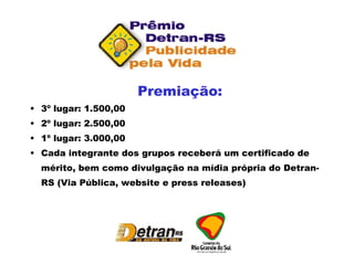Premiação: 3º lugar: 1.500,00  2º lugar: 2.500,00 1º lugar: 3.000,00 Cada integrante dos grupos receberá um certificado de mérito, bem como divulgação na mídia própria do Detran-RS (Via Pública, website e press releases) 