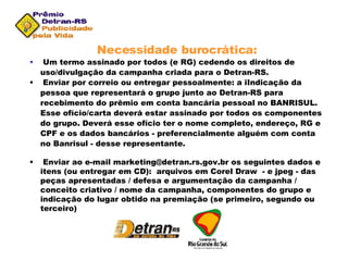 Necessidade burocrática: Um termo assinado por todos (e RG) cedendo os direitos de uso/divulgação da campanha criada para o Detran-RS. Enviar por correio ou entregar pessoalmente: a iIndicação da pessoa que representará o grupo junto ao Detran-RS para recebimento do prêmio em conta bancária pessoal no BANRISUL. Esse ofício/carta deverá estar assinado por todos os componentes do grupo. Deverá esse ofício ter o nome completo, endereço, RG e CPF e os dados bancários - preferencialmente alguém com conta no Banrisul - desse representante. Enviar ao e-mail marketing@detran.rs.gov.br os seguintes dados e itens (ou entregar em CD):  arquivos em Corel Draw  - e jpeg - das peças apresentadas / defesa e argumentação da campanha / conceito criativo / nome da campanha, componentes do grupo e indicação do lugar obtido na premiação (se primeiro, segundo ou terceiro) 