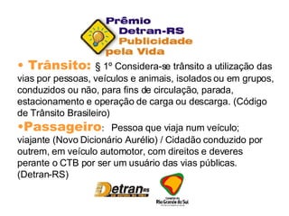 Trânsito:  § 1º Considera-se trânsito a utilização das vias por pessoas, veículos e animais, isolados ou em grupos, conduzidos ou não, para fins de circulação, parada, estacionamento e operação de carga ou descarga. (Código de Trânsito Brasileiro) Passageiro :  Pessoa que viaja num veículo; viajante (Novo Dicionário Aurélio) / Cidadão conduzido por outrem, em veículo automotor, com direitos e deveres perante o CTB por ser um usuário das vias públicas. (Detran-RS) 