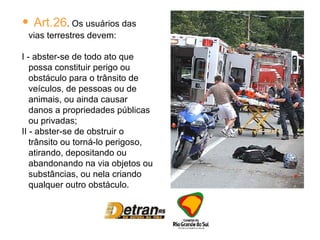 Art.26 . Os usuários das vias terrestres devem: I - abster-se de todo ato que possa constituir perigo ou obstáculo para o trânsito de veículos, de pessoas ou de animais, ou ainda causar danos a propriedades públicas ou privadas; II - abster-se de obstruir o trânsito ou torná-lo perigoso, atirando, depositando ou abandonando na via objetos ou substâncias, ou nela criando qualquer outro obstáculo. 