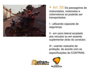 Art. 55  Os passageiros de motocicletas, motonetas e ciclomotores só poderão ser transportados: I - utilizando capacete de segurança; II - em carro lateral acoplado aos veículos ou em assento suplementar atrás do condutor; III - usando vestuário de proteção, de acordo com as especificações do CONTRAN . 
