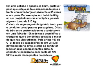 Em uma colisão a apenas 50 km/h, qualquer peso que esteja solto é arremessado para a frente com uma força equivalente a 35 vezes o seu peso. Por exemplo, um bebê de 6 kg, ao ser projetado nestas condições, pesaria algo em torno de 210 kg. O cinto de segurança é obrigatório tanto para o condutor como para os passageiros. O fato de três entre quatro acidentes acontecerem em uma faixa de 10km de casa desmitifica a crença de que o perigo nas estradas é maior do que nas vias urbanas. Pelo artigo 167 do CTB, todos os passageiros de um veículo devem utilizar o cinto, e cabe ao condutor lembrar seus acompanhantes disto. O condutor é penalizado com multa de 120 UFIRs, mais cinco pontos na carteira. 