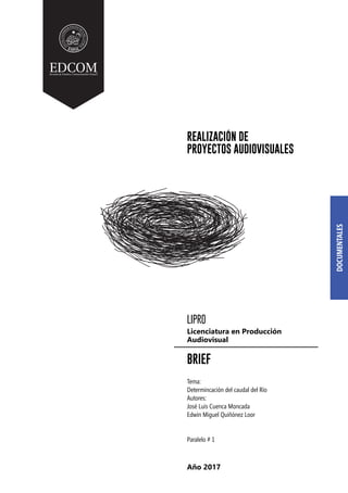 LIPRO
BRIEF
Tema:
Determincación del caudal del Río
Autores:
José Luis Cuenca Moncada
Edwin Miguel Quiñónez Loor
Paralelo # 1
Licenciatura en Producción
Audiovisual
REALIZACIÓN DE
PROYECTOS AUDIOVISUALES
Año 2017
 