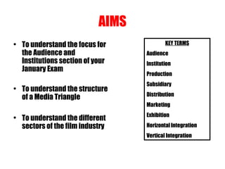 AIMS
• To understand the focus for
the Audience and
Institutions section of your
January Exam
• To understand the structure
of a Media Triangle
• To understand the different
sectors of the film industry
KEY TERMS
Audience
Institution
Production
Subsidiary
Distribution
Marketing
Exhibition
Horizontal Integration
Vertical Integration
 