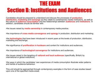 THE EXAM
Section B: Institutions and Audiences
Candidates should be prepared to understand and discuss the processes of production,
distribution, marketing and exchange as they relate to contemporary media institutions, as well as
the nature of audience consumption and the relationships between audiences and institutions. In
addition, candidates should be familiar with:
•the issues raised by media ownership in contemporary media practice;
•the importance of cross media convergence and synergy in production, distribution and marketing;
•the technologies that have been introduced in recent years at the levels of production, distribution,
marketing and exchange;
•the significance of proliferation in hardware and content for institutions and audiences;
•the importance of technological convergence for institutions and audiences;
•the issues raised in the targeting of national and local audiences (specifically, British) by
international or global institutions;
•the ways in which the candidates’ own experiences of media consumption illustrate wider patterns
and trends of audience behaviour.
This unit should be approached through contemporary examples in the form of case studies based
upon one of the specified media areas.
 