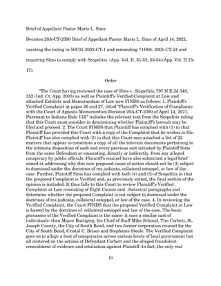 Brief of Appellant Pastor Mario L. Sims
Decision 20A-CT-2390 Brief of Appellant Pastor Mario L. Sims of April 14, 2021,
vacating the ruling in 50C01-2002-CT-1 and remanding 71D06- 2001-CT-24 and
requiring Sims to comply with Scopelitis. (App. Vol. II, 51-52, 53-54)(App. Vol. II 15-
17):
Order
“The Court having reviewed the case of Sims v. Scopelitis, 797 N.E.2d 348,
352 (Ind. Ct. App. 2003) as well as Plaintiff’s Verified Complaint at Law and
attached Exhibits and Memorandum of Law now FINDS as follows: 1. Plaintiff’s
Verified Complaint at pages 26 and 27, titled “Plaintiff’s Verification of Compliance
with the Court of Appeals Memorandum Decision 20A-CT-2390 of April 14, 2021,
Pursuant to Indiana Rule 11B” includes the relevant text from the Scopelitis ruling
that this Court must consider in determining whether Plaintiff’s lawsuit may be
filed and proceed. 2. The Court FINDS that Plaintiff has complied with (1) in that
Plaintiff has provided this Court with a copy of the Complaint that he wishes to file.
Plaintiff has also complied with (2) in that this Court sees attached a list of 22
matters that appear to constitute a copy of all the relevant documents pertaining to
the ultimate disposition of each and every previous suit initiated by Plaintiff Sims
from the same Defendant or emanating, directly or indirectly, from any alleged
conspiracy by public officials. Plaintiff’s counsel have also submitted a legal brief
aimed at addressing why this new proposed cause of action should not be (3) subject
to dismissal under the doctrines of res judicata, collateral estoppel, or law of the
case. Further, Plaintiff Sims has complied with both (4) and (5) of Scopelitis in that
the proposed Complaint is Verified and, as previously stated, the final section of the
opinion is included. It thus falls to this Court to review Plaintiff’s Verified
Complaint at Law consisting of Eight Counts and rhetorical paragraphs and
determine whether the proposed Complaint is not subject to dismissal under the
doctrines of res judicata, collateral estoppel, or law of the case. 4. In reviewing the
Verified Complaint, the Court FINDS that the proposed Verified Complaint at Law
is barred by the doctrines of collateral estoppel and law of the case. The basic
gravamen of the Verified Complaint is the same- it sues a similar cast of
individuals- then Mayor Buttigieg, his Chief of Staff Mike Schmul, Tim Corbett, St.
Joseph County, the City of South Bend, and two former corporation counsel for the
City of South Bend, Cristal C. Brisco and Stephanie Steele. The Verified Complaint
goes on to allege a host of conspiracies across various levels of local government but
all centered on the actions of Defendant Corbett and the alleged fraudulent
concealment of evidence and retaliation against Plaintiff. In fact, the only real
10
 