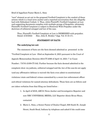 Brief of Appellant Pastor Mario L. Sims
“new” element as set out in the proposed Verified Complaint is the conduit of these
actions which is a local news anchor and a reported conversation that she allegedly
had with Defendant Corbett. 5. Thus, while Plaintiff’s Verified Complaint at Law
and supporting documents complies with multiple prongs of Scopelitis, ultimately
Plaintiff’s Verified Complaint is subject to Dismissal With Prejudice under the
doctrines of collateral estoppel and law of the case.
Thus, Plaintiff’s Verified Complaint at Law is DISMISSED with prejudice.
Dated: 2/18/2022 Hon. John E. Broden “(App. Vol. II 15-17).
STATEMENT OF FACTS
The underlying law suit
The statement of facts are the facts deemed admitted as presented in the
“Verified Complaint at Law (filed on September 6, 2021 pursuant to the Court of
Appeals Memorandum Decision 20A-CT-2390 of April 14, 2021 )” in Cause
Number.: 71C01-2109-CT-342. Further because the facts deemed admitted in the
complaint show res judicata, collateral estoppel and the law of the case do not apply
(and any affirmative defense is waived) the facts even admit to constitutional
violations (state and federal) crimes committed by a sworn law enforcement officer
and ethical violations for named attorney defendants. Those facts are as follows and
are taken verbatim from that filing are listed below :
1. In April of 2019, ABC21 News Anchor and Investigative Reporter and
now NBC UNIVERSAL MEDIA, LLC Reporter Alexis Rivas Shear,
contacted
2. Mario L. Sims, a Senior Pastor of Doulos Chapel, 608 South St. Joseph
Street, South Bend, Indiana by telephone and asked if she could come
11
 