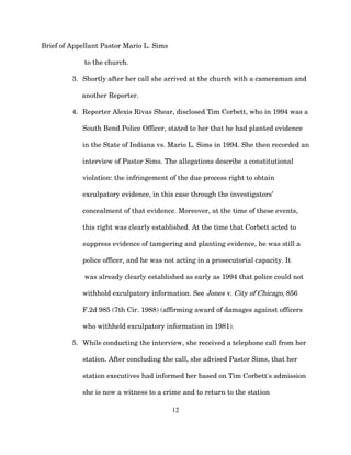 Brief of Appellant Pastor Mario L. Sims
to the church.
3. Shortly after her call she arrived at the church with a cameraman and
another Reporter.
4. Reporter Alexis Rivas Shear, disclosed Tim Corbett, who in 1994 was a
South Bend Police Officer, stated to her that he had planted evidence
in the State of Indiana vs. Mario L. Sims in 1994. She then recorded an
interview of Pastor Sims. The allegations describe a constitutional
violation: the infringement of the due process right to obtain
exculpatory evidence, in this case through the investigators’
concealment of that evidence. Moreover, at the time of these events,
this right was clearly established. At the time that Corbett acted to
suppress evidence of tampering and planting evidence, he was still a
police officer, and he was not acting in a prosecutorial capacity. It
was already clearly established as early as 1994 that police could not
withhold exculpatory information. See Jones v. City of Chicago, 856
F.2d 985 (7th Cir. 1988) (affirming award of damages against officers
who withheld exculpatory information in 1981).
5. While conducting the interview, she received a telephone call from her
station. After concluding the call, she advised Pastor Sims, that her
station executives had informed her based on Tim Corbett's admission
she is now a witness to a crime and to return to the station
12
 