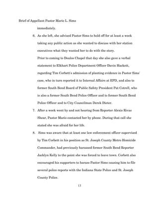 Brief of Appellant Pastor Mario L. Sims
immediately.
6. As she left, she advised Pastor Sims to hold off for at least a week
taking any public action as she wanted to discuss with her station
executives what they wanted her to do with the story.
Prior to coming to Doulos Chapel that day she also gave a verbal
statement to Elkhart Police Department Officer Davin Hackett,
regarding Tim Corbett's admission of planting evidence in Pastor Sims'
case, who in turn reported it to Internal Affairs at EPD, and also to
former South Bend Board of Public Safety President Pat Cotrell, who
is also a former South Bend Police Officer and to former South Bend
Police Officer and to City Councilman Derek Dieter.
7. After a week went by and not hearing from Reporter Alexis Rivas
Shear, Pastor Mario contacted her by phone. During that call she
stated she was afraid for her life.
8. Sims was aware that at least one law enforcement officer supervised
by Tim Corbett in his position as St. Joseph County Metro Homicide
Commander, had previously harassed former South Bend Reporter
Jacklyn Kelly to the point she was forced to leave town. Corbett also
encouraged his supporters to harass Pastor Sims causing him to file
several police reports with the Indiana State Police and St. Joseph
County Police.
13
 