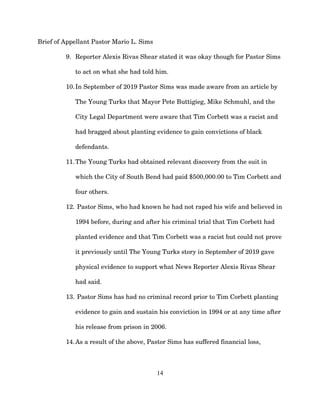 Brief of Appellant Pastor Mario L. Sims
9. Reporter Alexis Rivas Shear stated it was okay though for Pastor Sims
to act on what she had told him.
10.In September of 2019 Pastor Sims was made aware from an article by
The Young Turks that Mayor Pete Buttigieg, Mike Schmuhl, and the
City Legal Department were aware that Tim Corbett was a racist and
had bragged about planting evidence to gain convictions of black
defendants.
11.The Young Turks had obtained relevant discovery from the suit in
which the City of South Bend had paid $500,000.00 to Tim Corbett and
four others.
12. Pastor Sims, who had known he had not raped his wife and believed in
1994 before, during and after his criminal trial that Tim Corbett had
planted evidence and that Tim Corbett was a racist but could not prove
it previously until The Young Turks story in September of 2019 gave
physical evidence to support what News Reporter Alexis Rivas Shear
had said.
13. Pastor Sims has had no criminal record prior to Tim Corbett planting
evidence to gain and sustain his conviction in 1994 or at any time after
his release from prison in 2006.
14.As a result of the above, Pastor Sims has suffered financial loss,
14
 