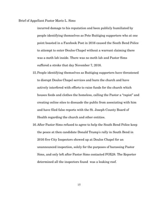 Brief of Appellant Pastor Mario L. Sims
incurred damage to his reputation and been publicly humiliated by
people identifying themselves as Pete Buttigieg supporters who at one
point boasted in a Facebook Post in 2016 caused the South Bend Police
to attempt to enter Doulos Chapel without a warrant claiming there
was a meth lab inside. There was no meth lab and Pastor Sims
suffered a stroke that day November 7, 2016.
15.People identifying themselves as Buttigieg supporters have threatened
to disrupt Doulos Chapel services and burn the church and have
actively interfered with efforts to raise funds for the church which
houses feeds and clothes the homeless, calling the Pastor a “rapist” and
creating online sites to dissuade the public from associating with him
and have filed false reports with the St. Joseph County Board of
Health regarding the church and other entities.
16.After Pastor Sims refused to agree to help the South Bend Police keep
the peace at then candidate Donald Trump's rally in South Bend in
2016 five City Inspectors showed up at Doulos Chapel for an
unannounced inspection, solely for the purposes of harassing Pastor
Sims, and only left after Pastor Sims contacted FOX28. The Reporter
determined all the inspectors found was a leaking roof.
15
 