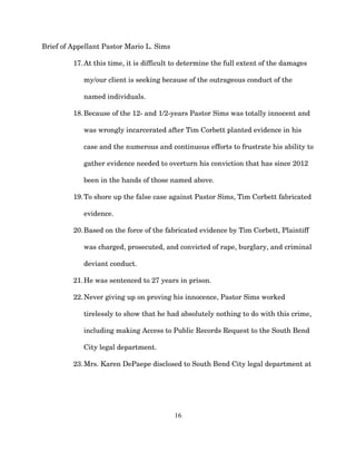 Brief of Appellant Pastor Mario L. Sims
17.At this time, it is difficult to determine the full extent of the damages
my/our client is seeking because of the outrageous conduct of the
named individuals.
18.Because of the 12- and 1/2-years Pastor Sims was totally innocent and
was wrongly incarcerated after Tim Corbett planted evidence in his
case and the numerous and continuous efforts to frustrate his ability to
gather evidence needed to overturn his conviction that has since 2012
been in the hands of those named above.
19.To shore up the false case against Pastor Sims, Tim Corbett fabricated
evidence.
20.Based on the force of the fabricated evidence by Tim Corbett, Plaintiff
was charged, prosecuted, and convicted of rape, burglary, and criminal
deviant conduct.
21.He was sentenced to 27 years in prison.
22.Never giving up on proving his innocence, Pastor Sims worked
tirelessly to show that he had absolutely nothing to do with this crime,
including making Access to Public Records Request to the South Bend
City legal department.
23.Mrs. Karen DePaepe disclosed to South Bend City legal department at
16
 
