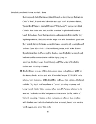 Brief of Appellant Pastor Mario L. Sims
their request, Pete Buttigieg, Mike Schmul as then Mayor Buttigieg's
Chief of Staff, City of South Bend City Legal staff, Stephanie Steele,
Tasha Reed Outlaw, Cristal Briscoe (“ City Legal”), were aware that
Corbett was racist and had planted evidence to gain convictions of
black defendants from their positions and responsibilities in the City
legal department, discovery in the tape case and from direct questions
they asked Karen DePaepe about the tapes contents, all in violation of
Indiana Code 35-44.1-2-2, Obstruction of justice, with Mike Schmul
threatening Mrs. DePaepe not to disclose that Corbett was racist and
had set up black defendants and Buttigieg lying to
cover up his knowledge from Schmul and City Legal of Corbett's
racism and planting evidence.
24. Pastor Sims, because of the disclosures made in September 2019 by
the Young Turks article and Mrs. Karen DePaepe's WUBS FM radio
interview in December 2019, that Mrs. DePaepe had informed Schmul,
and the City legal staff members of Corbett planting evidence and
being racist, Pastor Sims learned after Mrs. DePaepe's interview, he
was not the first—nor the last person—that would be the victim of
Corbett planting evidence as law enforcement officers that worked
with Corbett and individuals that he had arrested, heard him use the
word nigger, and knew him to be
17
 