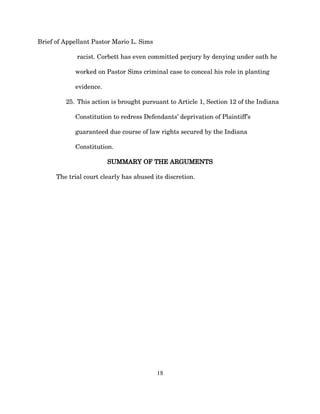 Brief of Appellant Pastor Mario L. Sims
racist. Corbett has even committed perjury by denying under oath he
worked on Pastor Sims criminal case to conceal his role in planting
evidence.
25. This action is brought pursuant to Article 1, Section 12 of the Indiana
Constitution to redress Defendants’ deprivation of Plaintiff’s
guaranteed due course of law rights secured by the Indiana
Constitution.
SUMMARY OF THE ARGUMENTS
The trial court clearly has abused its discretion.
18
 