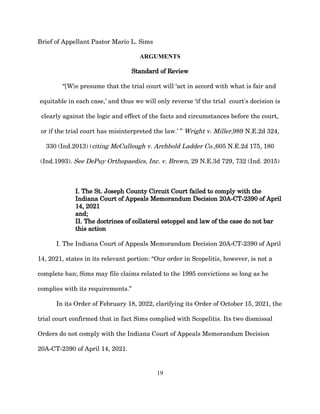 Brief of Appellant Pastor Mario L. Sims
ARGUMENTS
Standard of Review
“[W}e presume that the trial court will ‘act in accord with what is fair and
equitable in each case,’ and thus we will only reverse ‘if the trial court's decision is
clearly against the logic and effect of the facts and circumstances before the court,
or if the trial court has misinterpreted the law.’ ” Wright v. Miller,989 N.E.2d 324,
330 (Ind.2013) (citing McCullough v. Archbold Ladder Co.,605 N.E.2d 175, 180
(Ind.1993). See DePuy Orthopaedics, Inc. v. Brown, 29 N.E.3d 729, 732 (Ind. 2015)
I. The St. Joseph County Circuit Court failed to comply with the
Indiana Court of Appeals Memorandum Decision 20A-CT-2390 of April
14, 2021
and;
II. The doctrines of collateral estoppel and law of the case do not bar
this action
I. The Indiana Court of Appeals Memorandum Decision 20A-CT-2390 of April
14, 2021, states in its relevant portion: “Our order in Scopelitis, however, is not a
complete ban; Sims may file claims related to the 1995 convictions so long as he
complies with its requirements.”
In its Order of February 18, 2022, clarifying its Order of October 15, 2021, the
trial court confirmed that in fact Sims complied with Scopelitis. Its two dismissal
Orders do not comply with the Indiana Court of Appeals Memorandum Decision
20A-CT-2390 of April 14, 2021.
19
 