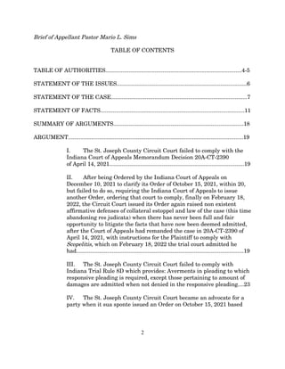 Brief of Appellant Pastor Mario L. Sims
TABLE OF CONTENTS
TABLE OF AUTHORITIES........................................................................................4-5
STATEMENT OF THE ISSUES....................................................................................6
STATEMENT OF THE CASE........................................................................................7
STATEMENT OF FACTS.............................................................................................11
SUMMARY OF ARGUMENTS....................................................................................18
ARGUMENT.................................................................................................................19
I. The St. Joseph County Circuit Court failed to comply with the
Indiana Court of Appeals Memorandum Decision 20A-CT-2390
of April 14, 2021.......................................................................................19
II. After being Ordered by the Indiana Court of Appeals on
December 10, 2021 to clarify its Order of October 15, 2021, within 20,
but failed to do so, requiring the Indiana Court of Appeals to issue
another Order, ordering that court to comply, finally on February 18,
2022, the Circuit Court issued its Order again raised non existent
affirmative defenses of collateral estoppel and law of the case (this time
abandoning res judicata) when there has never been full and fair
opportunity to litigate the facts that have now been deemed admitted,
after the Court of Appeals had remanded the case in 20A-CT-2390 of
April 14, 2021, with instructions for the Plaintiff to comply with
Scopelitis, which on February 18, 2022 the trial court admitted he
had............................................................................................................19
III. The St. Joseph County Circuit Court failed to comply with
Indiana Trial Rule 8D which provides: Averments in pleading to which
responsive pleading is required, except those pertaining to amount of
damages are admitted when not denied in the responsive pleading....23
IV. The St. Joseph County Circuit Court became an advocate for a
party when it sua sponte issued an Order on October 15, 2021 based
2
 