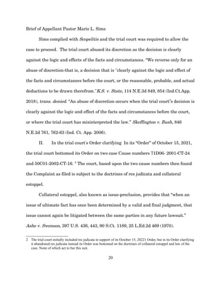 Brief of Appellant Pastor Mario L. Sims
Sims complied with Scopelitis and the trial court was required to allow the
case to proceed. The trial court abused its discretion as the decision is clearly
against the logic and effects of the facts and circumstances. “We reverse only for an
abuse of discretion-that is, a decision that is "clearly against the logic and effect of
the facts and circumstances before the court, or the reasonable, probable, and actual
deductions to be drawn therefrom."K.S. v. State, 114 N.E.3d 849, 854 (Ind.Ct.App.
2018), trans. denied. “An abuse of discretion occurs when the trial court s decision is
‟
clearly against the logic and effect of the facts and circumstances before the court,
or where the trial court has misinterpreted the law.” Skeffington v. Bush, 846
N.E.2d 761, 762-63 (Ind. Ct. App. 2006).
II. In the trial court's Order clarifying In its “Order” of October 15, 2021,
the trial court bottomed its Order on two case Cause numbers 71D06- 2001-CT-24
and 50C01-2002-CT-16. 2
The court, based upon the two cause numbers then found
the Complaint as filed is subject to the doctrines of res judicata and collateral
estoppel.
Collateral estoppel, also known as issue-preclusion, provides that “when an
issue of ultimate fact has once been determined by a valid and final judgment, that
issue cannot again be litigated between the same parties in any future lawsuit.”
Ashe v. Swenson, 397 U.S. 436, 443, 90 S.Ct. 1189, 25 L.Ed.2d 469 (1970).
2 The trial court initially included res judicata in support of its October 15, 20221 Order, but in its Order clarifying
it abandoned res judicata instead its Order was bottomed on the doctrines of collateral estoppel and law of the
case. None of which act to bar this suit.
20
 