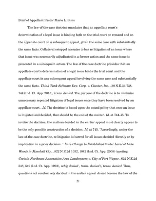 Brief of Appellant Pastor Mario L. Sims
The law-of-the-case doctrine mandates that an appellate court's
determination of a legal issue is binding both on the trial court on remand and on
the appellate court on a subsequent appeal, given the same case with substantially
the same facts. Collateral estoppel operates to bar re litigation of an issue where
that issue was necessarily adjudicated in a former action and the same issue is
presented in a subsequent action. The law of the case doctrine provides that an
appellate court's determination of a legal issue binds the trial court and the
appellate court in any subsequent appeal involving the same case and substantially
the same facts. Think Tank Software Dev. Corp. v. Chester, Inc. , 30 N.E.3d 738,
744 (Ind. Ct. App. 2015), trans. denied. The purpose of the doctrine is to minimize
unnecessary repeated litigation of legal issues once they have been resolved by an
appellate court . Id. The doctrine is based upon the sound policy that once an issue
is litigated and decided, that should be the end of the matter. Id. at 744-45. To
invoke the doctrine, the matters decided in the earlier appeal must clearly appear to
be the only possible construction of a decision. Id. at 745. "Accordingly, under the
law-of-the-case doctrine, re litigation is barred for all issues decided ‘directly or by
implication in a prior decision. " In re Change to Established Water Level of Lake
Woods in Marshall Cty. , 822 N.E.2d 1032, 1042 (Ind. Ct. App. 2005) (quoting
Certain Northeast Annexation Area Landowners v. City of Fort Wayne , 622 N.E.2d
548, 549 (Ind. Ct. App. 1993), reh'g denied , trans. denied ), trans. denied. Thus,
questions not conclusively decided in the earlier appeal do not become the law of the
21
 