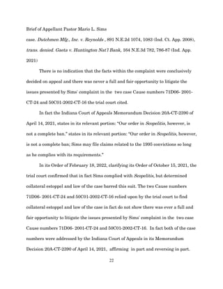 Brief of Appellant Pastor Mario L. Sims
case. Dutchmen Mfg., Inc. v. Reynolds , 891 N.E.2d 1074, 1083 (Ind. Ct. App. 2008),
trans. denied. Gaeta v. Huntington Nat'l Bank, 164 N.E.3d 782, 786-87 (Ind. App.
2021)
There is no indication that the facts within the complaint were conclusively
decided on appeal and there was never a full and fair opportunity to litigate the
issues presented by Sims' complaint in the two case Cause numbers 71D06- 2001-
CT-24 and 50C01-2002-CT-16 the trial court cited.
In fact the Indiana Court of Appeals Memorandum Decision 20A-CT-2390 of
April 14, 2021, states in its relevant portion: “Our order in Scopelitis, however, is
not a complete ban.” states in its relevant portion: “Our order in Scopelitis, however,
is not a complete ban; Sims may file claims related to the 1995 convictions so long
as he complies with its requirements.”
In its Order of February 18, 2022, clarifying its Order of October 15, 2021, the
trial court confirmed that in fact Sims complied with Scopelitis, but determined
collateral estoppel and law of the case barred this suit. The two Cause numbers
71D06- 2001-CT-24 and 50C01-2002-CT-16 relied upon by the trial court to find
collateral estoppel and law of the case in fact do not show there was ever a full and
fair opportunity to litigate the issues presented by Sims' complaint in the two case
Cause numbers 71D06- 2001-CT-24 and 50C01-2002-CT-16. In fact both of the case
numbers were addressed by the Indiana Court of Appeals in its Memorandum
Decision 20A-CT-2390 of April 14, 2021, affirming in part and reversing in part.
22
 