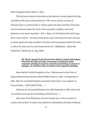 Brief of Appellant Pastor Mario L. Sims
The trial court abused its discretion as the decision is clearly against the logic
and effects of the facts and circumstances. “We reverse only for an abuse of
discretion-that is, a decision that is "clearly against the logic and effect of the facts
and circumstances before the court, or the reasonable, probable, and actual
deductions to be drawn therefrom." K.S. v. State, 114 N.E.3d 849, 854 (Ind.Ct.App.
2018), trans. denied. “An abuse of discretion occurs when the trial court s decision
‟
is clearly against the logic and effect of the facts and circumstances before the court,
or where the trial court has misinterpreted the law.” Skeffington v. Bush, 846
N.E.2d 761, 762-63 (Ind. Ct. App. 2006).
III. The St. Joseph County Circuit Court failed to comply with Indiana
Trial Rule 8D which provides: Averments in pleading to which
responsive pleading is required, except those pertaining to amount of
damages. are admitted when not denied in the responsive pleading.
Sims filed his Verified Complaint at Law (filed pursuant to the Court of
Appeals Memorandum Decision 20A-CT-2390 of April 14, 2021 ) on September 6,
2021. After the mandated Scopelitis screening by the Court, it was assigned in
Cause Number.: 71C01-2109-CT-342. ( ).
Summons for all named defendants were filed September 6, 2021 and served
via certified mail using the United States Postal Service. ( ).
After none of the Defendants moved to enlarge time, or file an answer or
counter claim or Rule 12 motion, Sims filed his Verified Motion for Entry of Default
23
 