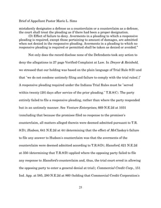 Brief of Appellant Pastor Mario L. Sims
mistakenly designates a defense as a counterclaim or a counterclaim as a defense,
the court shall treat the pleading as if there had been a proper designation.
(D) Effect of failure to deny. Averments in a pleading to which a responsive
pleading is required, except those pertaining to amount of damages, are admitted
when not denied in the responsive pleading. Averments in a pleading to which no
responsive pleading is required or permitted shall be taken as denied or avoided.”
Not only does the record disclose none of the Defendants took any action to
deny the allegations in 27 page Verified Complaint at Law. In Dreyer & Reinbold,
we stressed that our holding was based on the plain language of Trial Rule 8(D) and
that "we do not condone untimely filing and failure to comply with the trial rules[.]"
A responsive pleading required under the Indiana Trial Rules must be "served
within twenty [20] days after service of the prior pleading." T.R.8(C). The party
entirely failed to file a responsive pleading, rather than where the party responded
but in an untimely manner. See Venture Enterprises, 669 N.E.2d at 1031
(concluding that because the promisee filed no response to the promisor's
counterclaim, all matters alleged therein were deemed admitted pursuant to T.R.
8(D); Hudson, 641 N.E.2d at 44 (determining that the effect of McClaskey's failure
to file any answer to Hudson's counterclaim was that the averments of the
counterclaim were deemed admitted according to T.R.8(D); Hansford, 621 N.E.2d
at 356 (determining that T.R.8(D) applied where the opposing party failed to file
any response to Hansford's counterclaim and, thus, the trial court erred in allowing
the opposing party to enter a general denial at trial); Commercial Credit Corp., 151
Ind. App. at 585, 280 N.E.2d at 860 (holding that Commercial Credit Corporation's
25
 