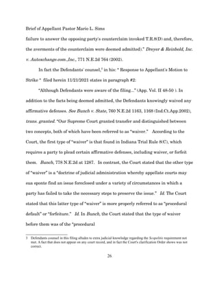 Brief of Appellant Pastor Mario L. Sims
failure to answer the opposing party's counterclaim invoked T.R.8(D) and, therefore,
the averments of the counterclaim were deemed admitted).” Dreyer & Reinbold, Inc.
v. Autoxchange.com.,Inc., 771 N.E.2d 764 (2002).
In fact the Defendants' counsel,3
in his: “ Response to Appellant's Motion to
Strike “ filed herein 11/21/2021 states in paragraph #2:
“Although Defendants were aware of the filing...” (App. Vol. II 48-50 ). In
addition to the facts being deemed admitted, the Defendants knowingly waived any
affirmative defenses. See Bunch v. State, 760 N.E.2d 1163, 1168 (Ind.Ct.App.2002),
trans. granted. “Our Supreme Court granted transfer and distinguished between
two concepts, both of which have been referred to as “waiver.” According to the
Court, the first type of “waiver” is that found in Indiana Trial Rule 8(C), which
requires a party to plead certain affirmative defenses, including waiver, or forfeit
them. Bunch, 778 N.E.2d at 1287. In contrast, the Court stated that the other type
of “waiver” is a “doctrine of judicial administration whereby appellate courts may
sua sponte find an issue foreclosed under a variety of circumstances in which a
party has failed to take the necessary steps to preserve the issue.” Id. The Court
stated that this latter type of “waiver” is more properly referred to as “procedural
default” or “forfeiture.” Id. In Bunch, the Court stated that the type of waiver
before them was of the “procedural
3 Defendants counsel in this filing alludes to extra judicial knowledge regarding the Scopelitis requirement not
met. A fact that does not appear on any court record, and in fact the Court's clarification Order shows was not
correct.
26
 
