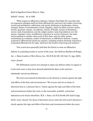 Brief of Appellant Pastor Mario L. Sims
default” variety. Id. at 1288.
“With respect to affirmative defenses, Indiana Trial Rule 8(C) provides that
[a] responsive pleading shall set forth affirmatively and carry the burden of proving:
accord and satisfaction, arbitration and award, discharge in bankruptcy, duress,
estoppel, failure of consideration, fraud, illegality, injury by fellow servant, laches,
license, payment, release, res judicata, statute of frauds, statute of limitations,
waiver, lack of jurisdiction over the subject-matter, lack of jurisdiction over the
person, improper venue, insufficiency of process or service of process, the same
action pending in another state court of this state, and any other matter
constituting an avoidance, matter of abatement, or affirmative defense. A party
required to affirmatively plead any matters, including matters formerly required to
be pleaded affirmatively by reply, shall have the burden of proving such matters.”
“Our courts have generally held that the failure to raise an affirmative
defense in a pleading results in waiver of the issue. See Sullivan Builders & Design,
Inc. v. Home Lumber of New Haven, Inc., 834 N.E.2d 129, 136 (Ind. Ct. App. 2005),
trans. denied.
The Defendants cannot now attempt to argue any defense either on appeal or
in the trial court as they have deemed admitted the facts in the and have
admittedly waived any defenses.
The trial court abused its discretion as the decision is clearly against the logic
and effects of the facts and circumstances. “We reverse only for an abuse of
discretion-that is, a decision that is "clearly against the logic and effect of the facts
and circumstances before the court, or the reasonable, probable, and actual
deductions to be drawn therefrom."K.S. v. State, 114 N.E.3d 849, 854 (Ind.Ct.App.
2018), trans. denied. “An abuse of discretion occurs when the trial court s decision is
‟
clearly against the logic and effect of the facts and circumstances before the court,
27
 